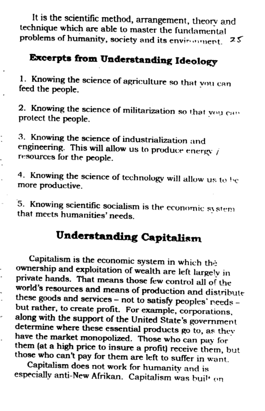 Itis the scientific method, arrangement, theory and technique which are able to master the fundamental problems of humanity, society and its envir-wiment., 25  Excerpts from Understanding Ideology  1. Knowing the science of agriculture so that vou can feed the people.  2. Knowing the science of militarization so that vou can protect the people.  3. Knowing the science of industrialization and engineering. This will allow us to produce energy | resources for the people.  4. Knowing the science of technology will allow s to more productive.  5. Knowing scientific socialism is the economic system that meets humanities’ needs.  Understanding Capitalism  Capitalism is the economic system in which ths ownership and exploitation of wealth are left largely in private hands. That means those few control all of the world’s resources and means of production and distribute these goods and services - not to satisfy peoples” needs - but rather, to create profit. For example, corporations, along with the support of the United State’s government determine where these essential products go to, as they have the market monopolized. Those who can pay for them (at a high price to insure a profit) receive them, but those who can’t pay for them are left to suffer in want  Capitalism does not work for humanity and is especially anti-New Afrikan. Capitalism was buil* on  